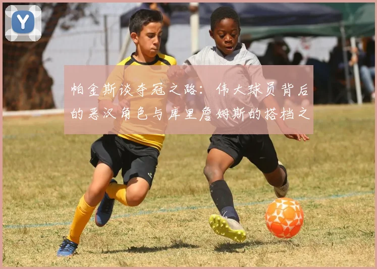 帕金斯谈夺冠之路：伟大球员背后的恶汉角色与库里詹姆斯的搭档之道