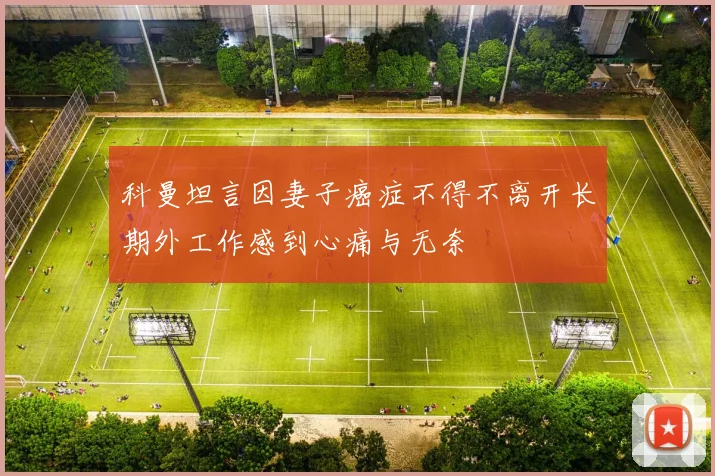 科曼坦言因妻子癌症不得不离开长期外工作感到心痛与无奈