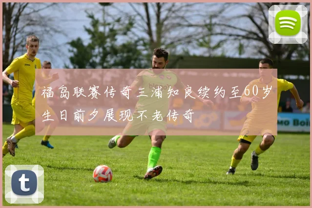 福岛联赛传奇三浦知良续约至60岁生日前夕展现不老传奇