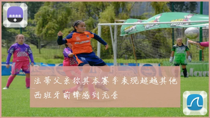 法蒂父亲称其本赛季表现超越其他西班牙前锋感到无奈