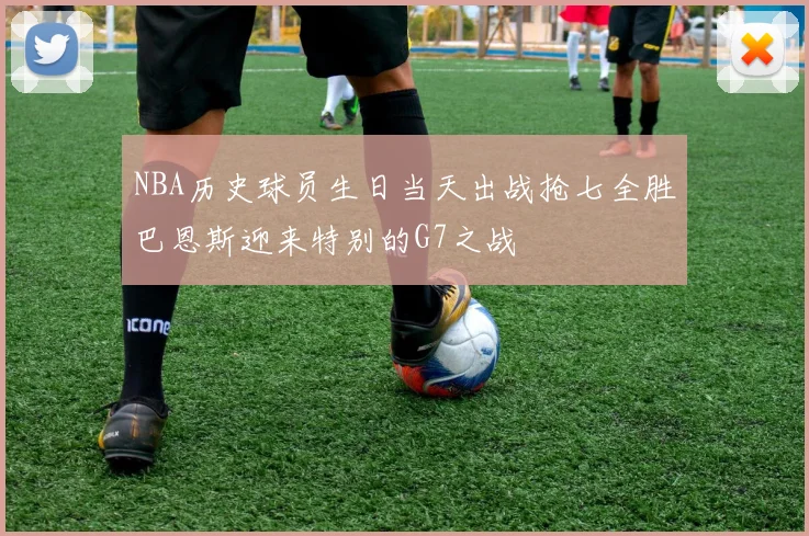 NBA历史球员生日当天出战抢七全胜巴恩斯迎来特别的G7之战