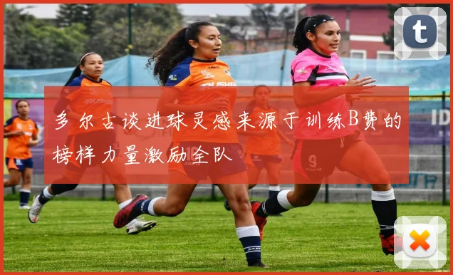 多尔古谈进球灵感来源于训练B费的榜样力量激励全队