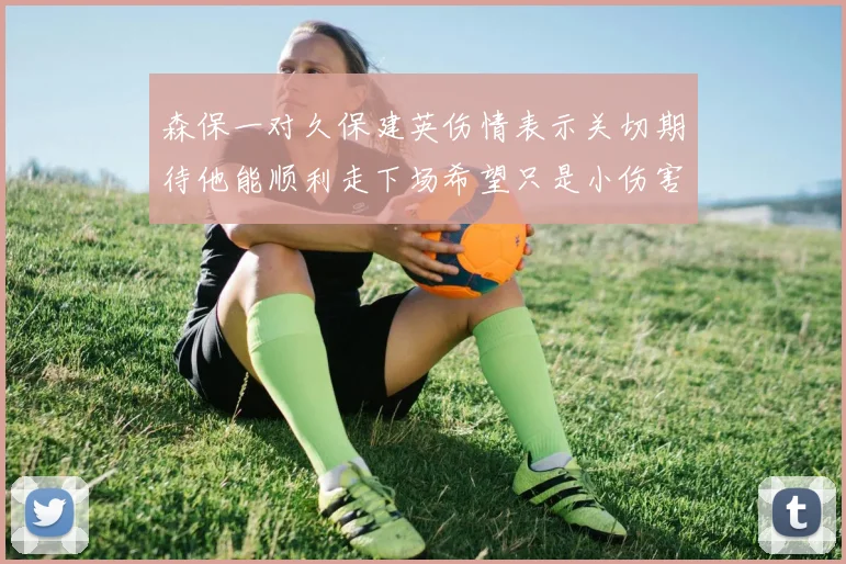 森保一对久保建英伤情表示关切期待他能顺利走下场希望只是小伤害
