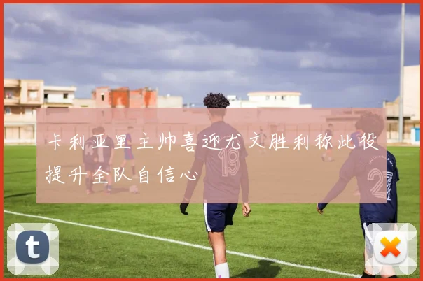 卡利亚里主帅喜迎尤文胜利称此役提升全队自信心