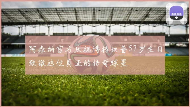 阿森纳官方庆祝博格坎普57岁生日致敬这位真正的传奇球星