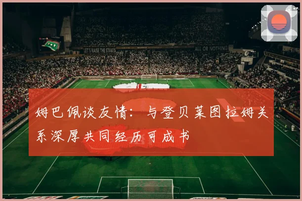 姆巴佩谈友情：与登贝莱图拉姆关系深厚共同经历可成书