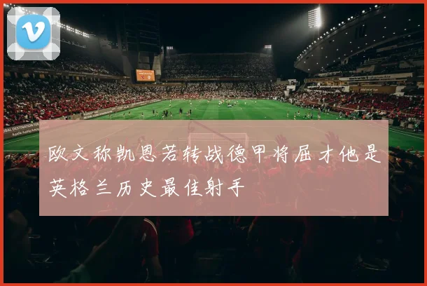 欧文称凯恩若转战德甲将屈才他是英格兰历史最佳射手