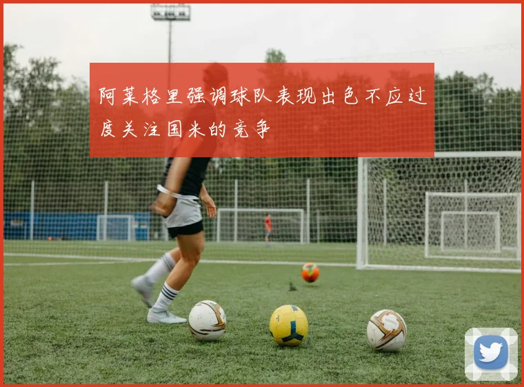 阿莱格里强调球队表现出色不应过度关注国米的竞争
