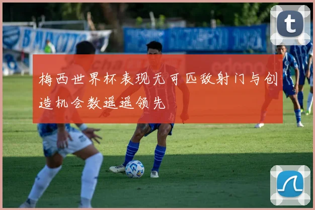 梅西世界杯表现无可匹敌射门与创造机会数遥遥领先