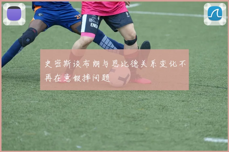 史密斯谈布朗与恩比德关系变化不再在意假摔问题