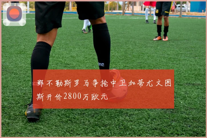 那不勒斯罗马争抢中卫加蒂尤文图斯开价2800万欧元