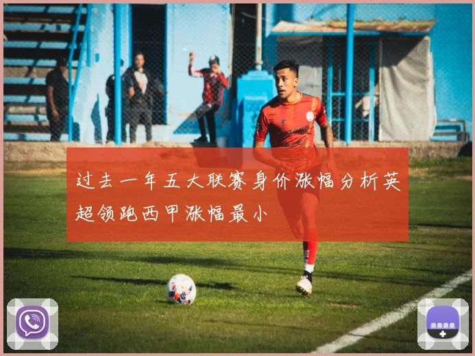 过去一年五大联赛身价涨幅分析英超领跑西甲涨幅最小