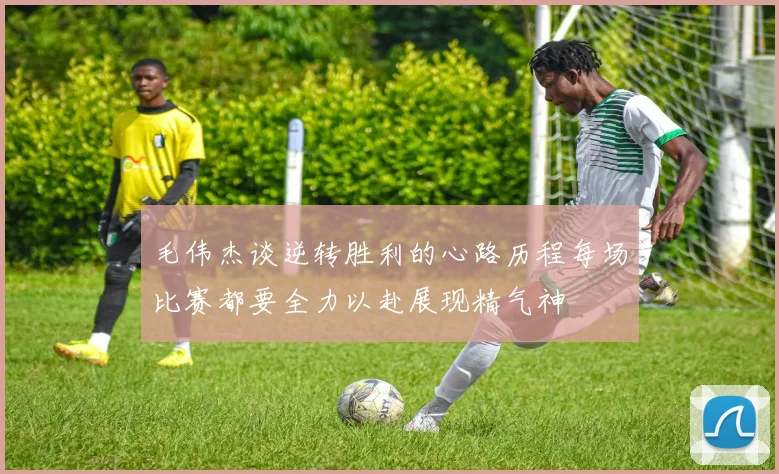 毛伟杰谈逆转胜利的心路历程每场比赛都要全力以赴展现精气神
