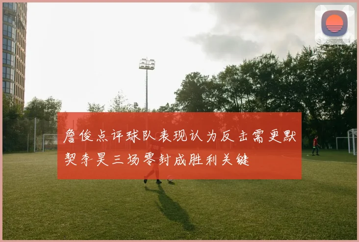 詹俊点评球队表现认为反击需更默契李昊三场零封成胜利关键