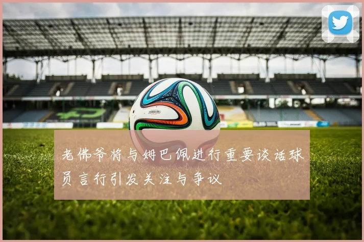 老佛爷将与姆巴佩进行重要谈话球员言行引发关注与争议