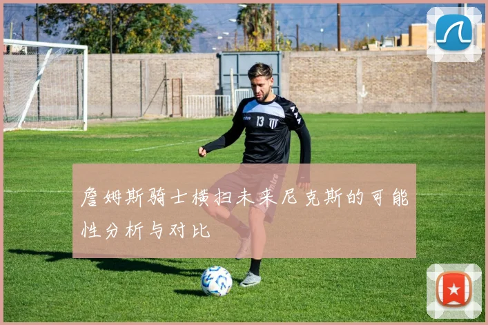詹姆斯骑士横扫未来尼克斯的可能性分析与对比