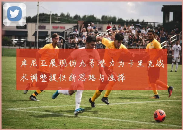库尼亚展现伪九号潜力为卡里克战术调整提供新思路与选择