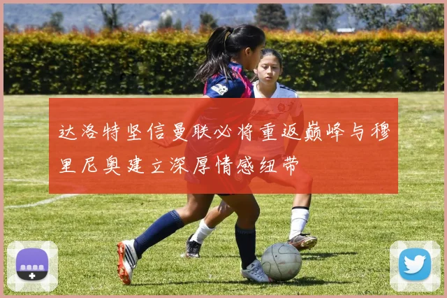 达洛特坚信曼联必将重返巅峰与穆里尼奥建立深厚情感纽带