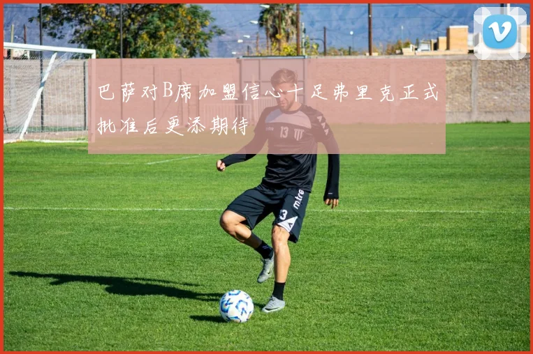 巴萨对B席加盟信心十足弗里克正式批准后更添期待
